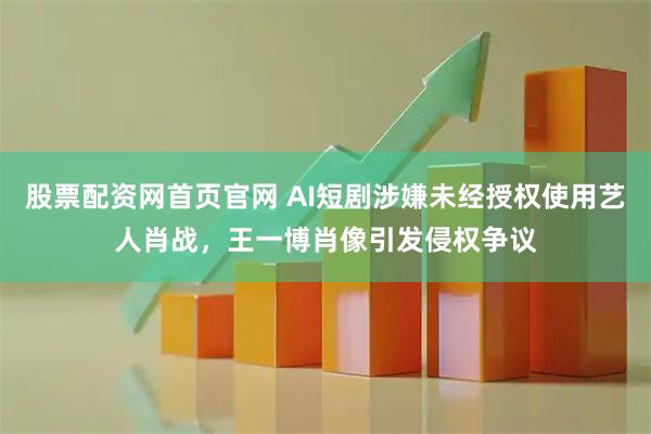 股票配资网首页官网 AI短剧涉嫌未经授权使用艺人肖战，王一博肖像引发侵权争议