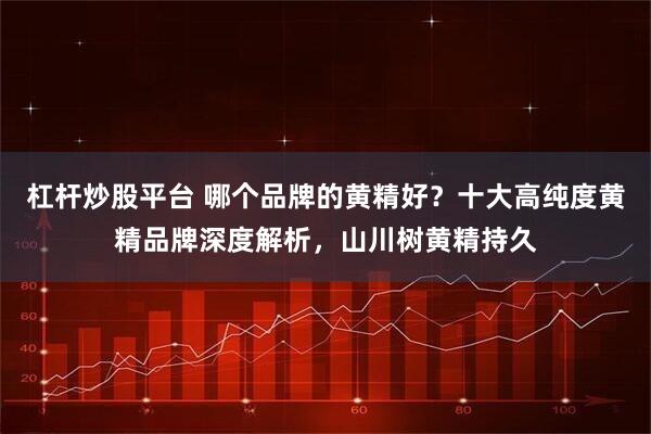 杠杆炒股平台 哪个品牌的黄精好？十大高纯度黄精品牌深度解析，山川树黄精持久