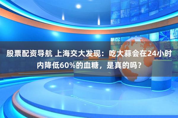 股票配资导航 上海交大发现：吃大蒜会在24小时内降低60%的血糖，是真的吗？