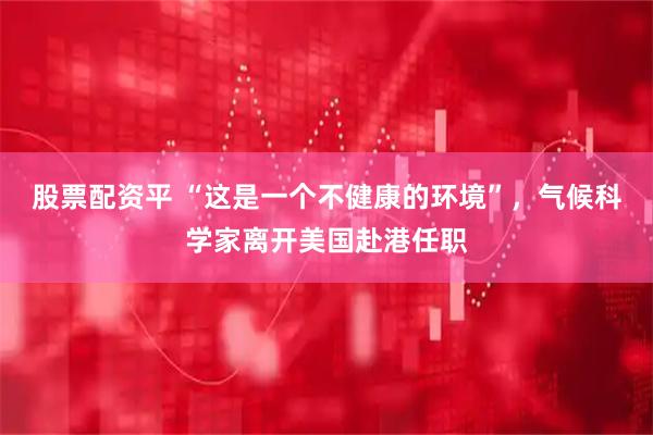 股票配资平 “这是一个不健康的环境”，气候科学家离开美国赴港任职
